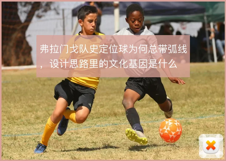 弗拉门戈队史定位球为何总带弧线,设计思路里的文化基因是什么