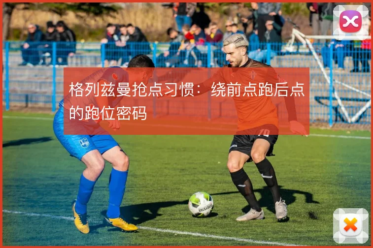 格列兹曼抢点习惯：绕前点跑后点的跑位密码